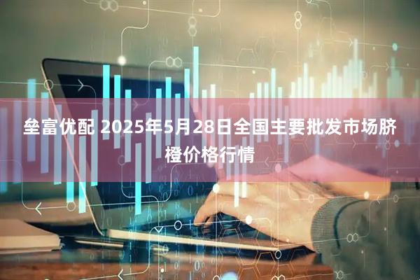 垒富优配 2025年5月28日全国主要批发市场脐橙价格行情