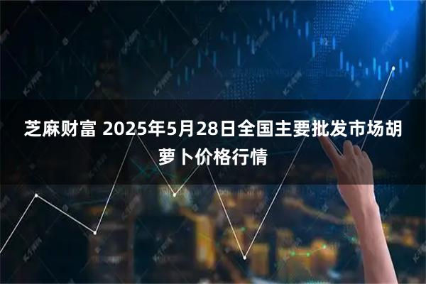芝麻财富 2025年5月28日全国主要批发市场胡萝卜价格行情