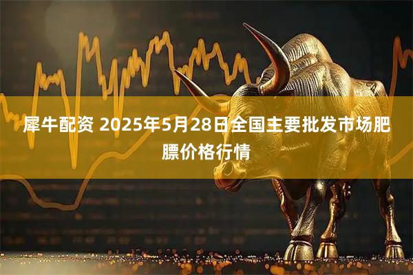 犀牛配资 2025年5月28日全国主要批发市场肥膘价格行情