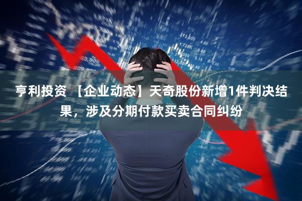 亨利投资 【企业动态】天奇股份新增1件判决结果，涉及分期付款买卖合同纠纷
