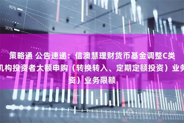 策略通 公告速递：信澳慧理财货币基金调整C类份额机构投资者大额申购（转换转入、定期定额投资）业务限额