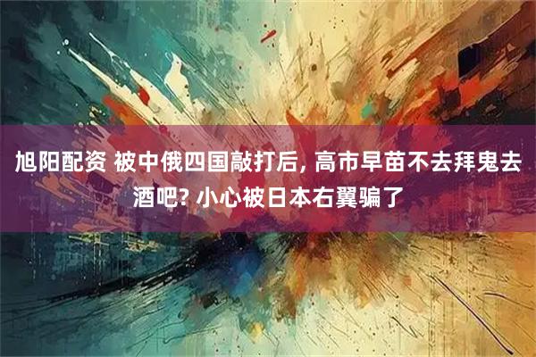 旭阳配资 被中俄四国敲打后, 高市早苗不去拜鬼去酒吧? 小心被日本右翼骗了