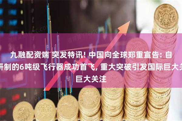九融配资端 突发特讯! 中国向全球郑重宣告: 自主研制的6吨级飞行器成功首飞, 重大突破引发国际巨大关注