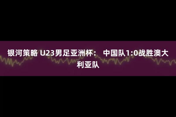银河策略 U23男足亚洲杯： 中国队1:0战胜澳大利亚队