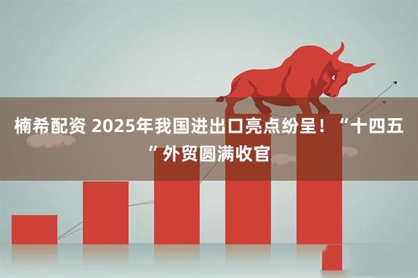 楠希配资 2025年我国进出口亮点纷呈！“十四五”外贸圆满收官