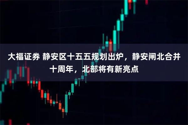 大福证券 静安区十五五规划出炉，静安闸北合并十周年，北部将有新亮点