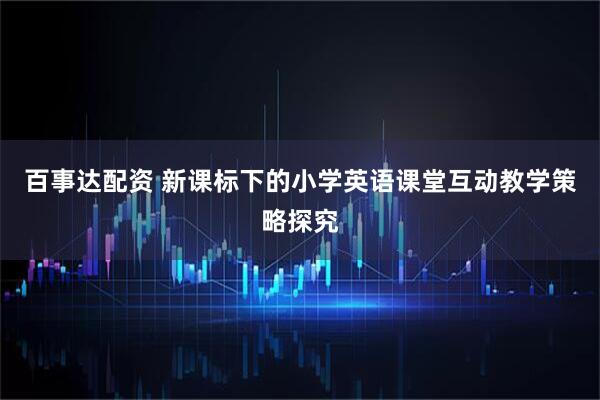 百事达配资 新课标下的小学英语课堂互动教学策略探究