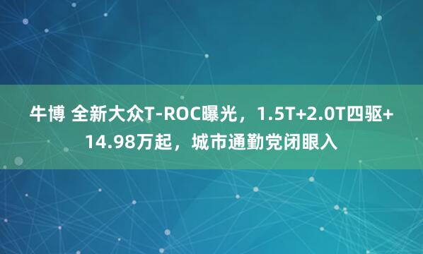 牛博 全新大众T-ROC曝光，1.5T+2.0T四驱+14.98万起，城市通勤党闭眼入