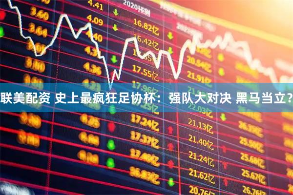 联美配资 史上最疯狂足协杯：强队大对决 黑马当立？