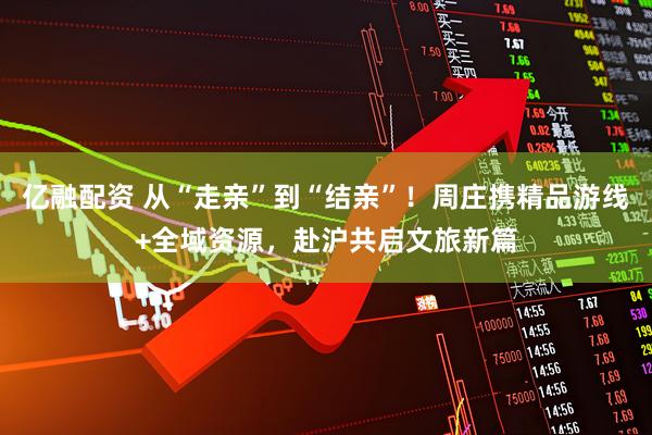 亿融配资 从“走亲”到“结亲”！周庄携精品游线+全域资源，赴沪共启文旅新篇