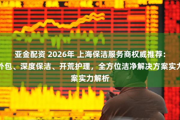 亚金配资 2026年 上海保洁服务商权威推荐：专业外包、深度保洁、开荒护理，全方位洁净解决方案实力解析