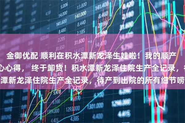 金御优配 顺利在积水潭新龙泽生娃啦!我的顺产 剖腹产真实经历 + 走心心得, 终于卸货!积水潭新龙泽住院生产全记录,待产到出院的所有细节唠透