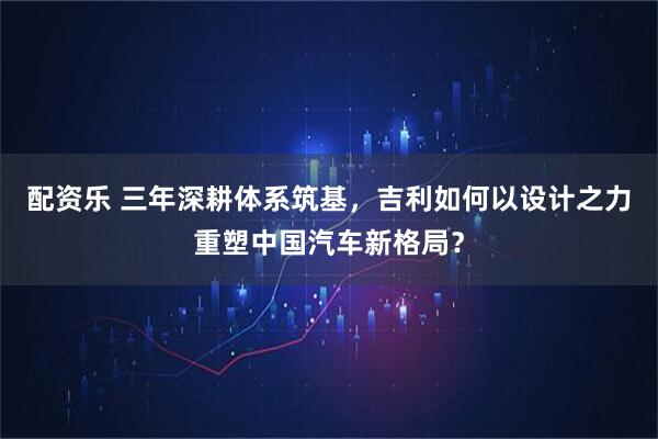 配资乐 三年深耕体系筑基，吉利如何以设计之力重塑中国汽车新格局？