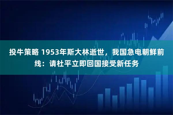投牛策略 1953年斯大林逝世，我国急电朝鲜前线：请杜平立即回国接受新任务