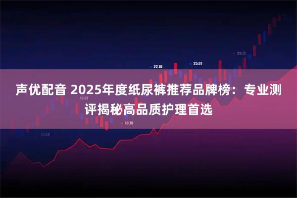声优配音 2025年度纸尿裤推荐品牌榜：专业测评揭秘高品质护理首选