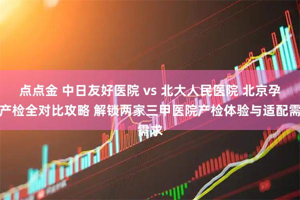 点点金 中日友好医院 vs 北大人民医院 北京孕妈产检全对比攻略 解锁两家三甲医院产检体验与适配需求