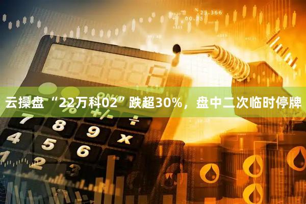 云操盘 “22万科02”跌超30%，盘中二次临时停牌