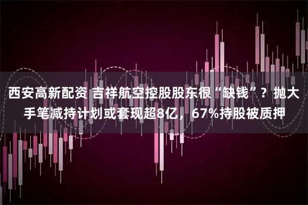 西安高新配资 吉祥航空控股股东很“缺钱”？抛大手笔减持计划或套现超8亿，67%持股被质押