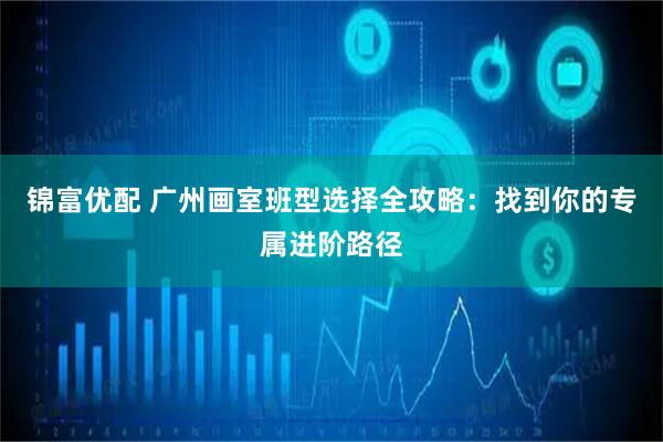 锦富优配 广州画室班型选择全攻略：找到你的专属进阶路径