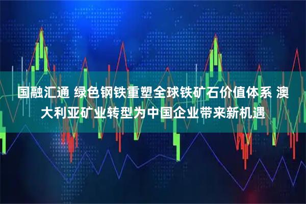 国融汇通 绿色钢铁重塑全球铁矿石价值体系 澳大利亚矿业转型为中国企业带来新机遇