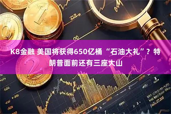 K8金融 美国将获得650亿桶 “石油大礼”？特朗普面前还有三座大山